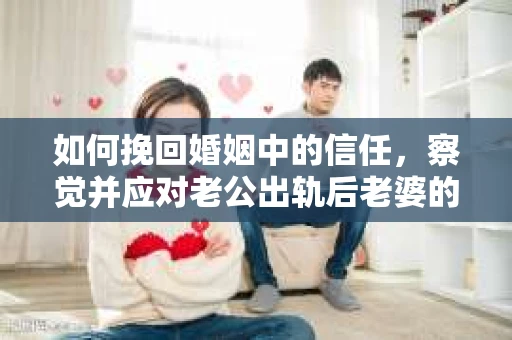 如何挽回婚姻中的信任，察觉并应对老公出轨后老婆的危机信号