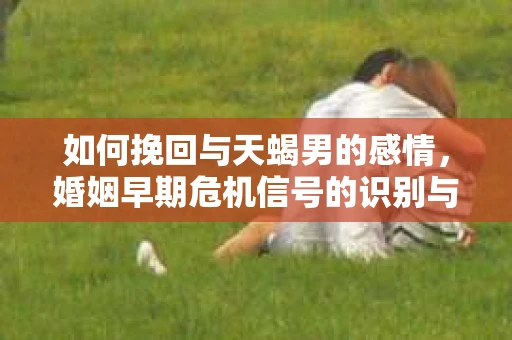 如何挽回与天蝎男的感情，婚姻早期危机信号的识别与应对