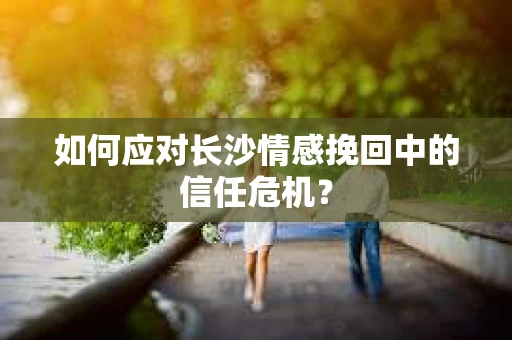 如何应对长沙情感挽回中的信任危机？