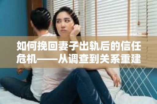 如何挽回妻子出轨后的信任危机——从调查到关系重建的全方位指南