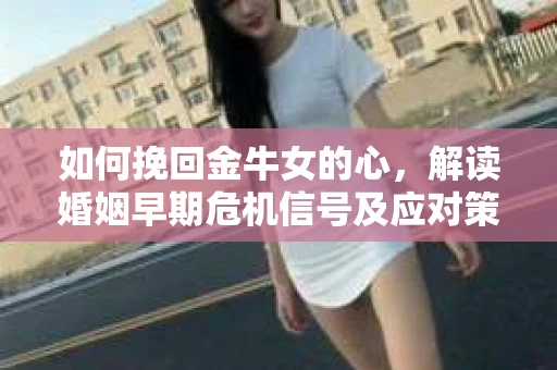 如何挽回金牛女的心，解读婚姻早期危机信号及应对策略