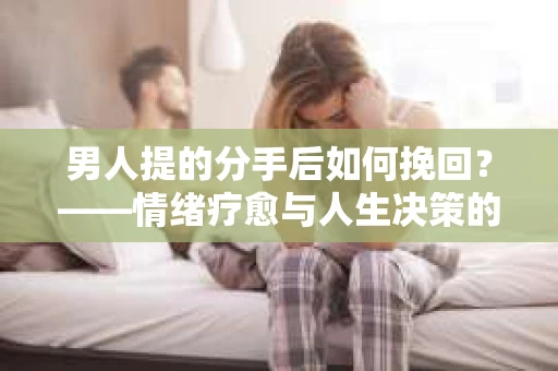 男人提的分手后如何挽回？——情绪疗愈与人生决策的干货指南