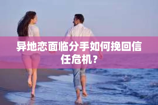 异地恋面临分手如何挽回信任危机？