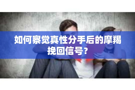 如何察觉真性分手后的摩羯挽回信号？