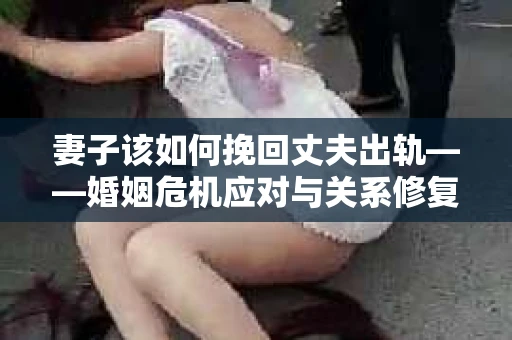 妻子该如何挽回丈夫出轨——婚姻危机应对与关系修复全攻略