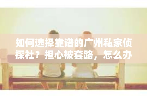 如何选择靠谱的广州私家侦探社？担心被套路，怎么办？
