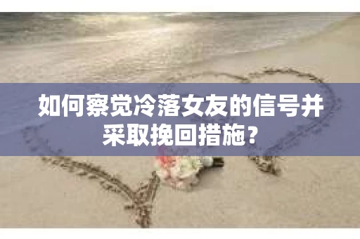 如何察觉冷落女友的信号并采取挽回措施？