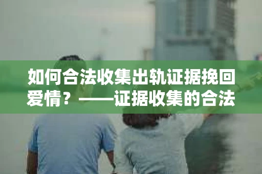 如何合法收集出轨证据挽回爱情？——证据收集的合法性与有效性解析