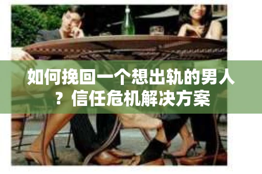 如何挽回一个想出轨的男人？信任危机解决方案