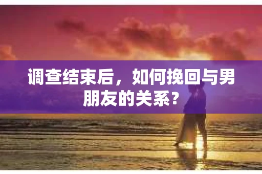 调查结束后，如何挽回与男朋友的关系？