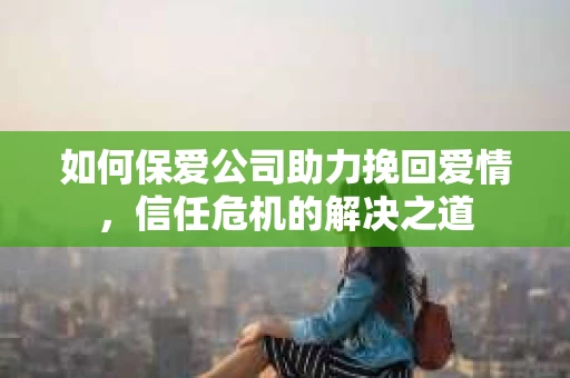 如何保爱公司助力挽回爱情，信任危机的解决之道