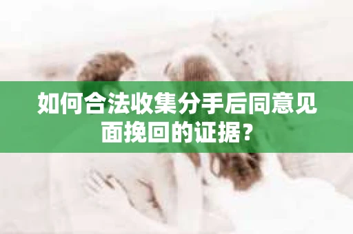 如何合法收集分手后同意见面挽回的证据？