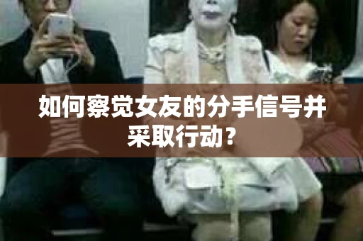如何察觉女友的分手信号并采取行动？