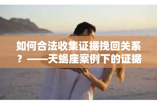 如何合法收集证据挽回关系？——天蝎座案例下的证据收集策略