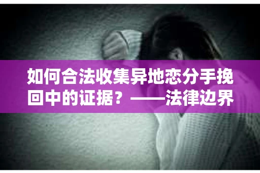 如何合法收集异地恋分手挽回中的证据？——法律边界内的取证策略