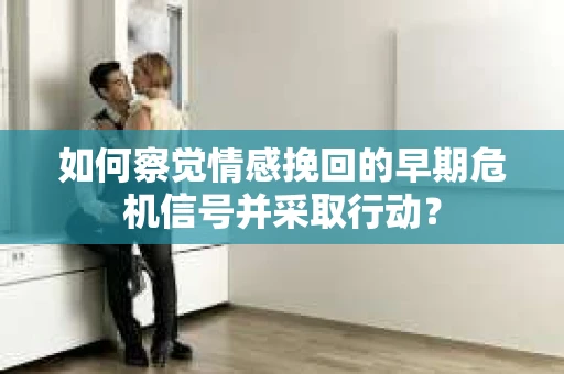 如何察觉情感挽回的早期危机信号并采取行动？