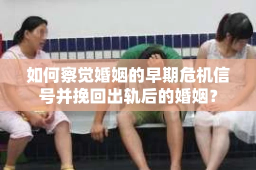 如何察觉婚姻的早期危机信号并挽回出轨后的婚姻？