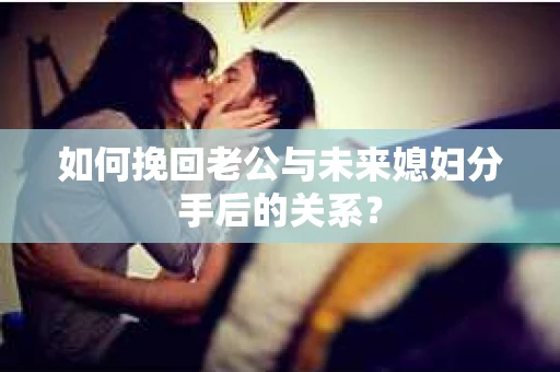 如何挽回老公与未来媳妇分手后的关系？