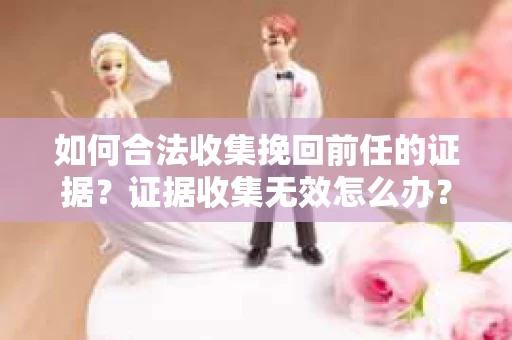 如何合法收集挽回前任的证据？证据收集无效怎么办？