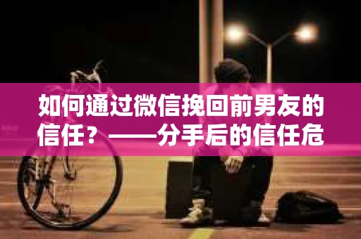 如何通过微信挽回前男友的信任？——分手后的信任危机解决方案