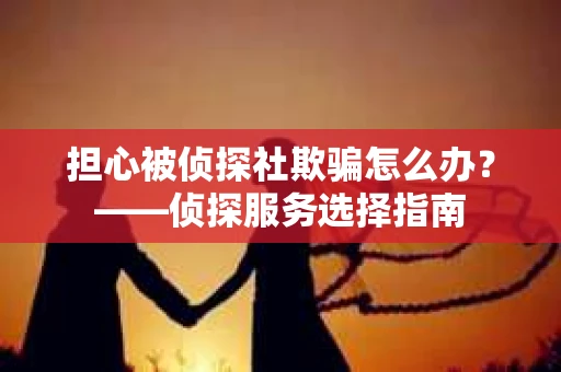 担心被侦探社欺骗怎么办？——侦探服务选择指南